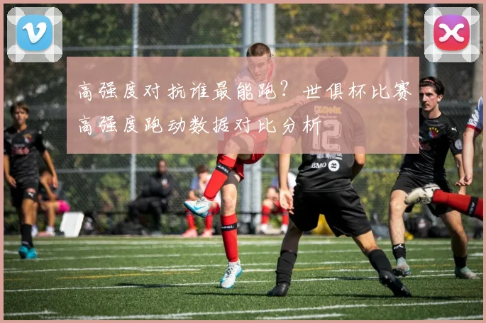 高强度对抗谁最能跑？世俱杯比赛高强度跑动数据对比分析