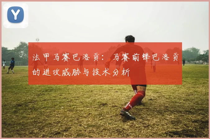 法甲马赛巴洛贡:马赛前锋巴洛贡的进攻威胁与技术分析