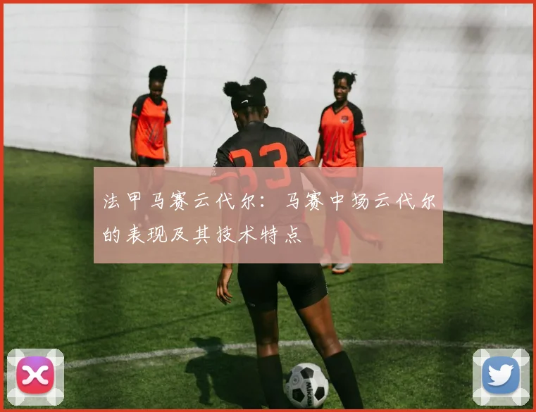 法甲马赛云代尔：马赛中场云代尔的表现及其技术特点