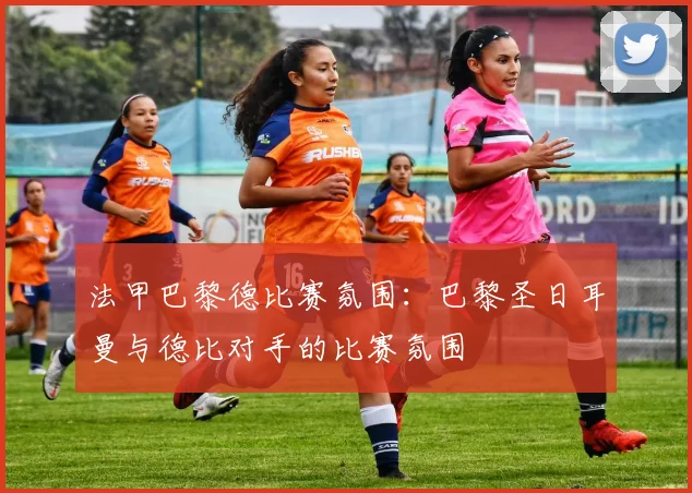 法甲巴黎德比赛氛围:巴黎圣日耳曼与德比对手的比赛氛围